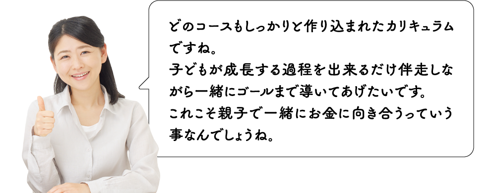 どのコースもしっかりと作り込まれたカリキュラムですね。子どもが成長する過程を出来るだけ伴走しながら一緒にゴールまで導いてあげたいです。これこそ親子で一緒にお金に向き合うっていう事なんでしょうね。